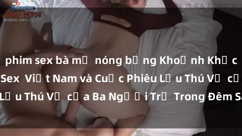phim sex bà mẹ nóng bỏng Khoảnh Khắc Đầy Kịch Tính: Sex  Việt Nam và Cuộc Phiêu Lưu Thú Vị của Ba Người Trẻ Trong Đêm Say Đắm