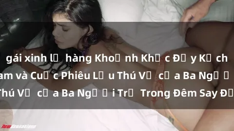 gái xinh lộ hàng Khoảnh Khắc Đầy Kịch Tính: Sex  Việt Nam và Cuộc Phiêu Lưu Thú Vị của Ba Người Trẻ Trong Đêm Say Đắm