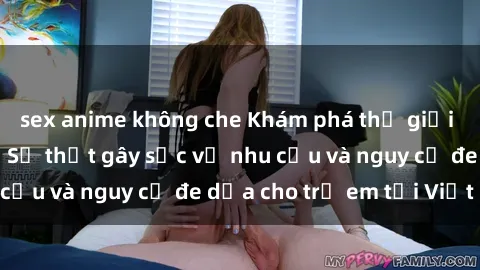 sex anime không che Khám phá thế giới sex loli Việt Nam: Sự thật gây sốc về nhu cầu và nguy cơ đe dọa cho trẻ em tại Việt Nam