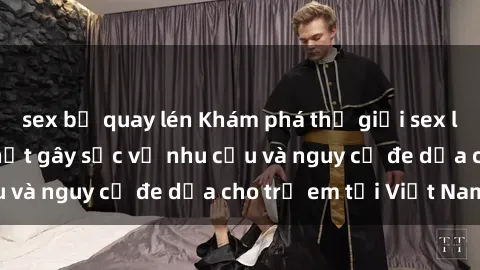 sex bị quay lén Khám phá thế giới sex loli Việt Nam: Sự thật gây sốc về nhu cầu và nguy cơ đe dọa cho trẻ em tại Việt Nam