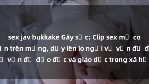 sex jav bukkake Gây sốc: Clip sex mẹ con Việt Nam lan truyền trên mạng, dấy lên lo ngại về vấn đề đạo đức và giáo dục trong xã hội hiện nay.