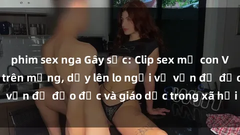 phim sex nga Gây sốc: Clip sex mẹ con Việt Nam lan truyền trên mạng, dấy lên lo ngại về vấn đề đạo đức và giáo dục trong xã hội hiện nay.
