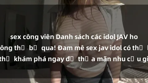 sex công viên Danh sách các idol JAV hot nhất hiện nay không thể bỏ qua! Đam mê sex jav idol có thể khám phá ngay để thỏa mãn nhu cầu giải trí của mình!