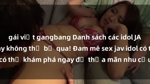 gái việt gangbang Danh sách các idol JAV hot nhất hiện nay không thể bỏ qua! Đam mê sex jav idol có thể khám phá ngay để thỏa mãn nhu cầu giải trí của mình!