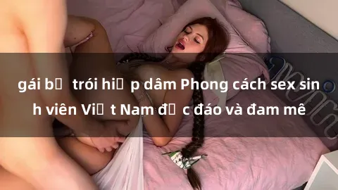 gái bị trói hiếp dâm Phong cách sex sinh viên Việt Nam độc đáo và đam mê